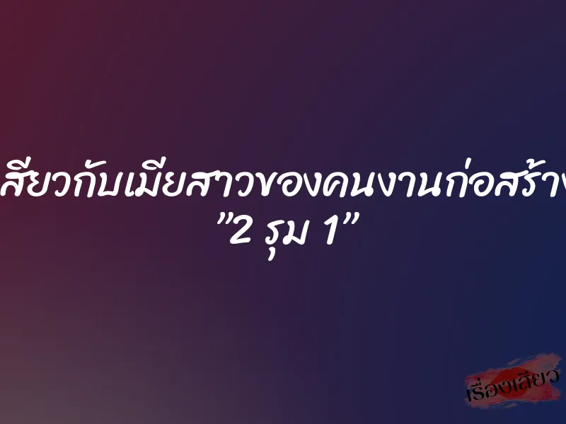 เสียวกับเมียสาวของคนงานก่อสร้าง ”2 รุม 1”