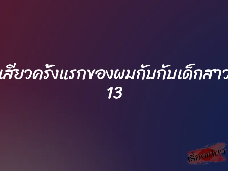 เสียวครั้งแรกของผมกับกับเด็กสาว 13