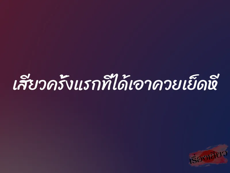 เสียวครั้งแรกที่ได้เอาควยเย็ดหี