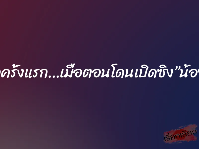 เสียวครั้งแรก…เมื่อตอนโดนเปิดซิง”น้องปุ้ย”