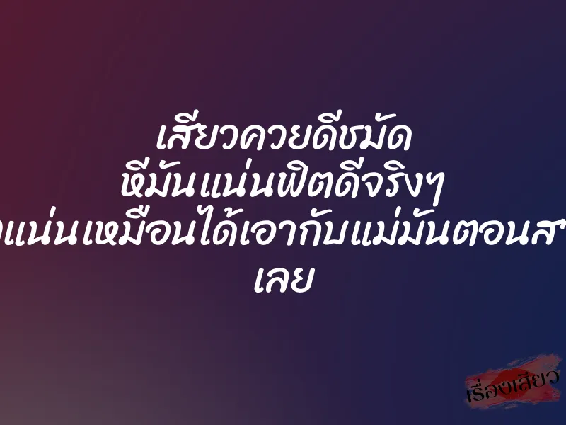 เสียวควยดีชมัด หีมันแน่นฟิตดีจริงๆ ฟิตแน่นเหมือนได้เอากับแม่มันตอนสาวๆ เลย