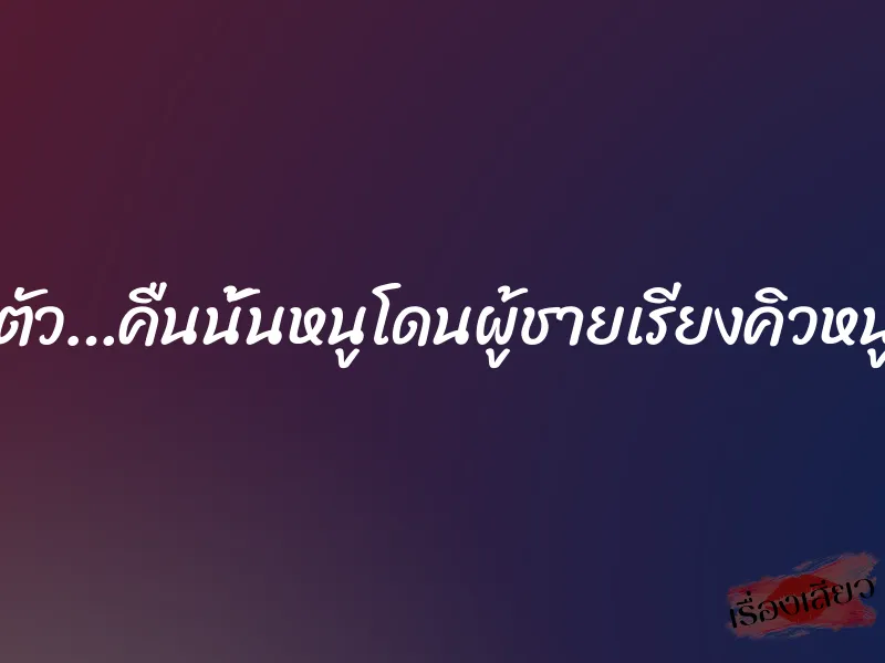 เสียวจนลืมตัว…คืนนั้นหนูโดนผู้ชายเรียงคิวหนูไปสองรอบ