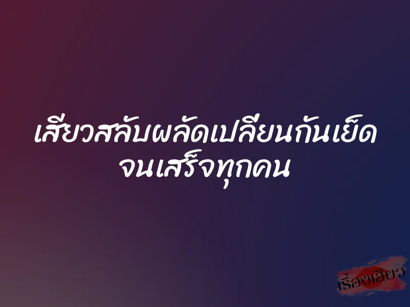 เสียวสลับผลัดเปลี่ยนกันเย็ด จนเสร็จทุกคน