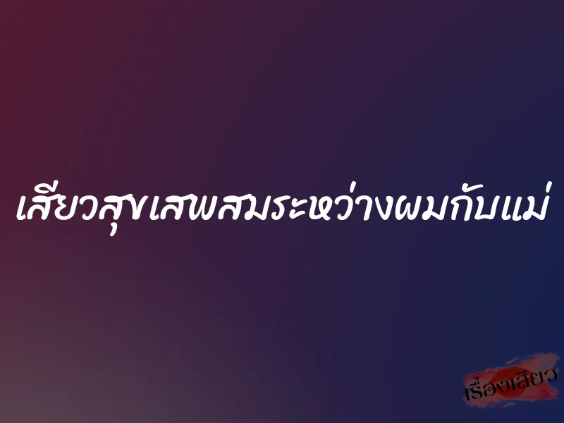 เสียวสุขเสพสมระหว่างผมกับแม่