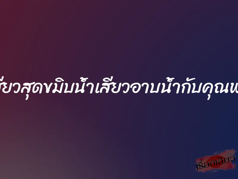เสียวสุดขมิบน้ำเสียวอาบน้ำกับคุณพ่อ