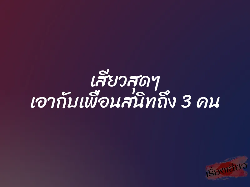 เสียวสุดๆ เอากับเพื่อนสนิทถึง 3 คน