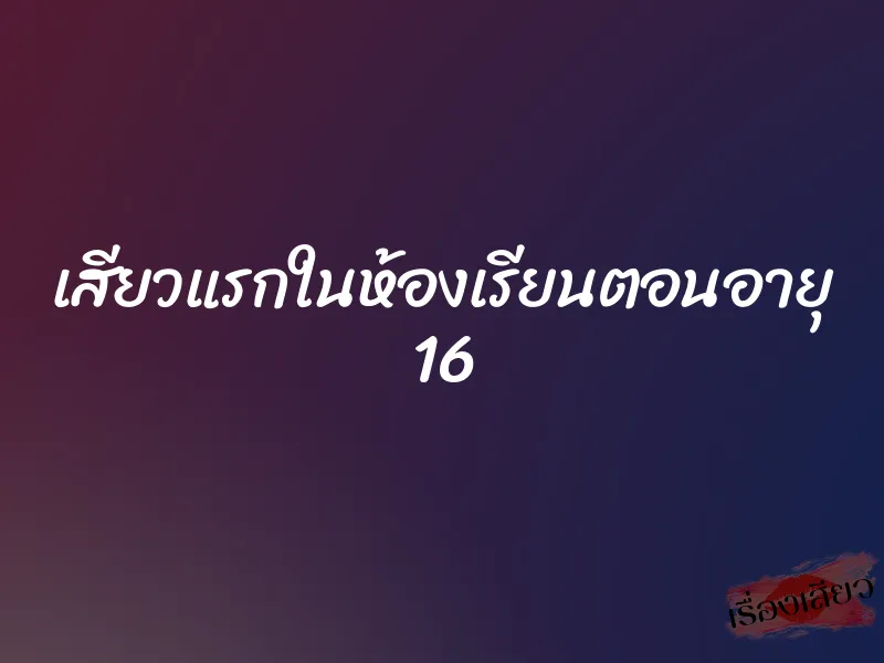 เสียวแรกในห้องเรียนตอนอายุ 16