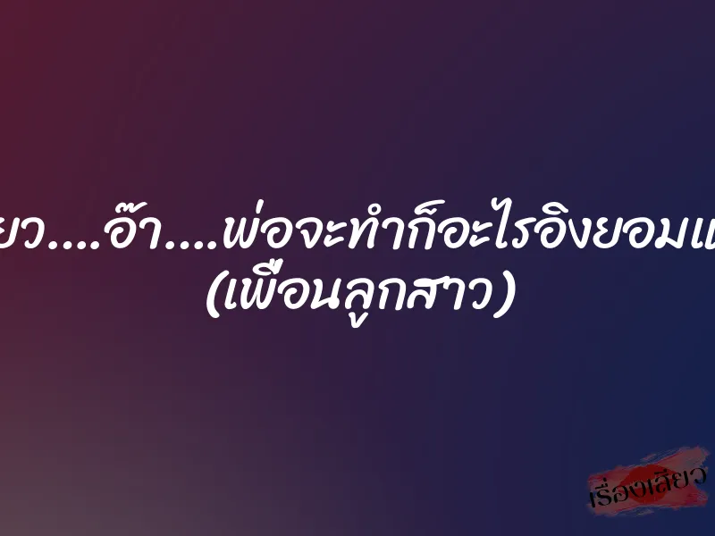 เสียว….อ๊า….พ่อจะทำก็อะไรอิงยอมแล้ว (เพื่อนลูกสาว)