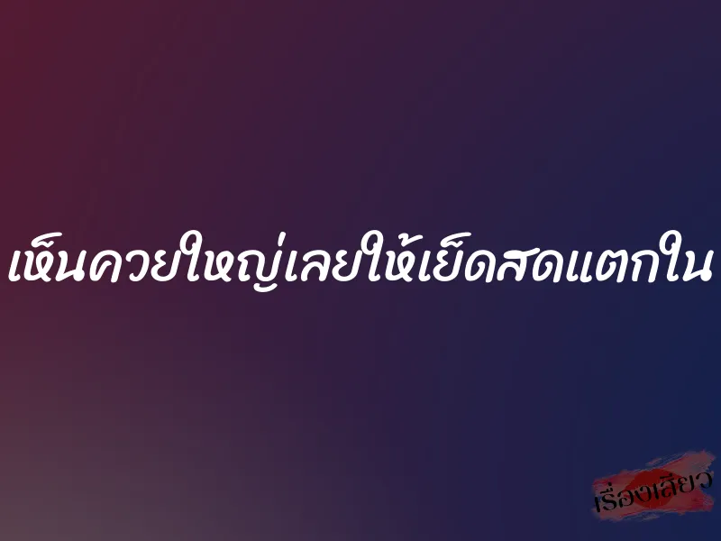 เห็นควยใหญ่เลยให้เย็ดสดแตกใน