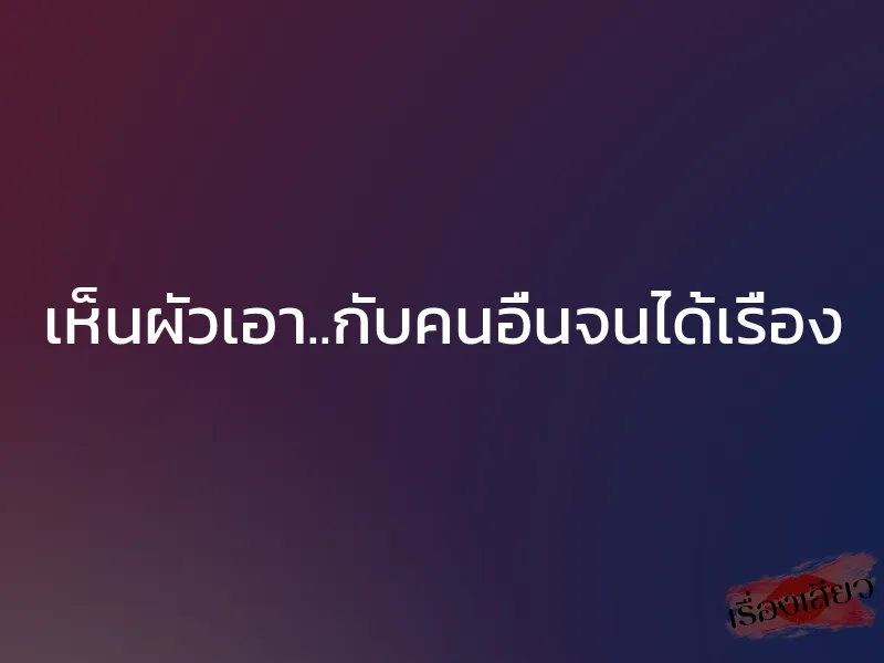 เห็นผัวเอา..กับคนอื่นจนได้เรื่อง