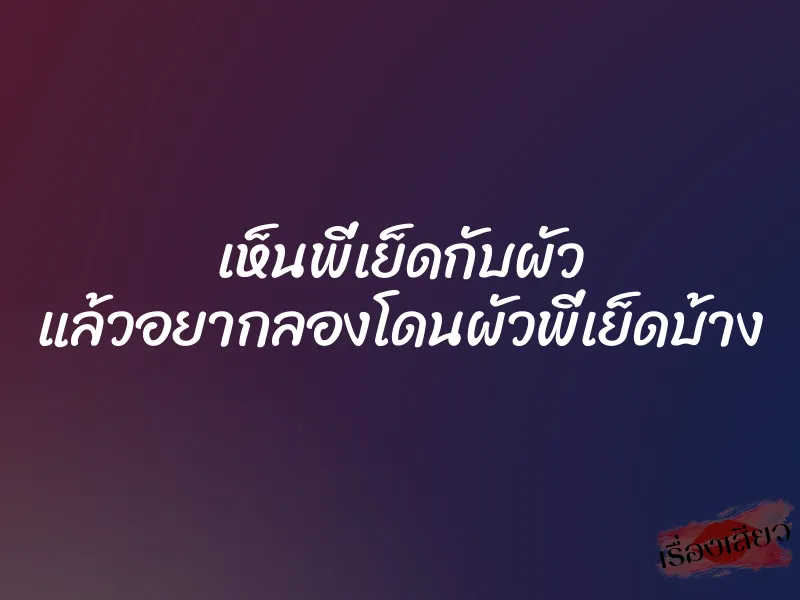 เห็นพี่เย็ดกับผัว แล้วอยากลองโดนผัวพี่เย็ดบ้าง