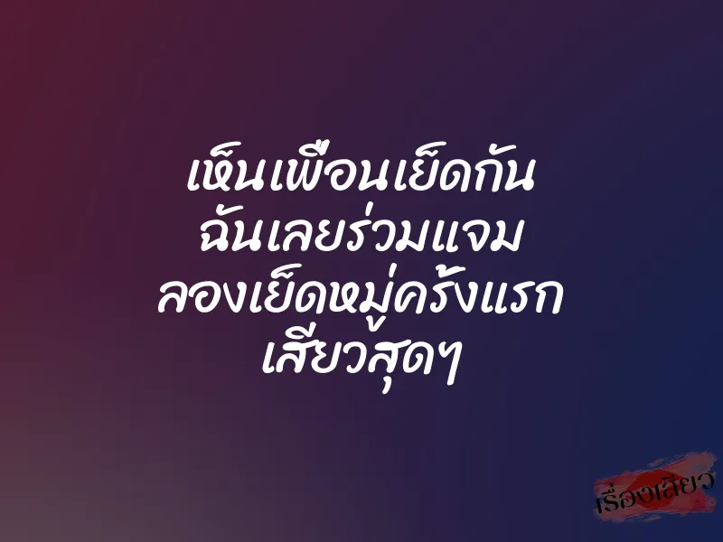 เห็นเพื่อนเย็ดกัน ฉันเลยร่วมแจม ลองเย็ดหมู่ครั้งแรก เสียวสุดๆ
