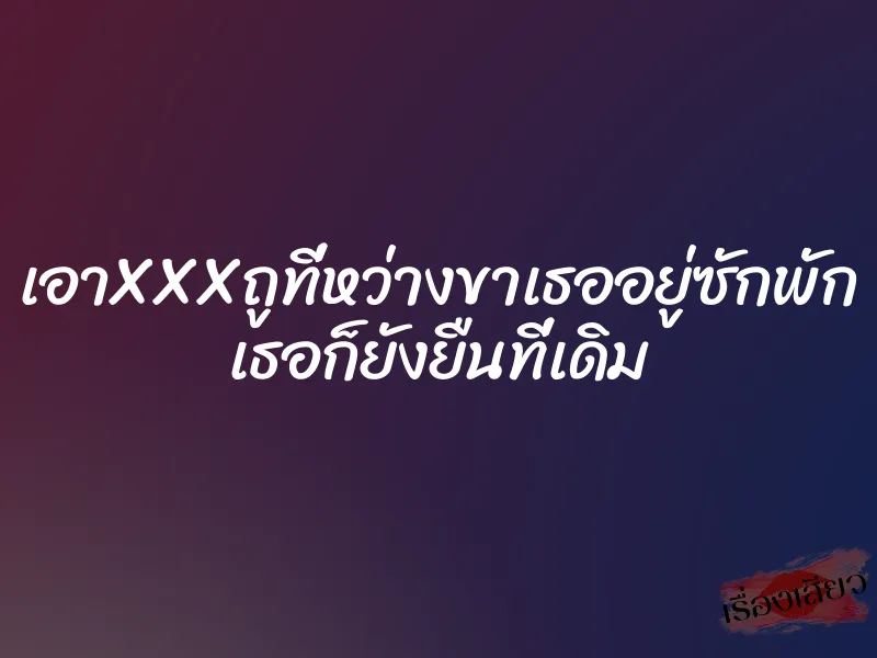 เอาXXXถูที่หว่างขาเธออยู่ซักพัก เธอก็ยังยืนที่เดิม
