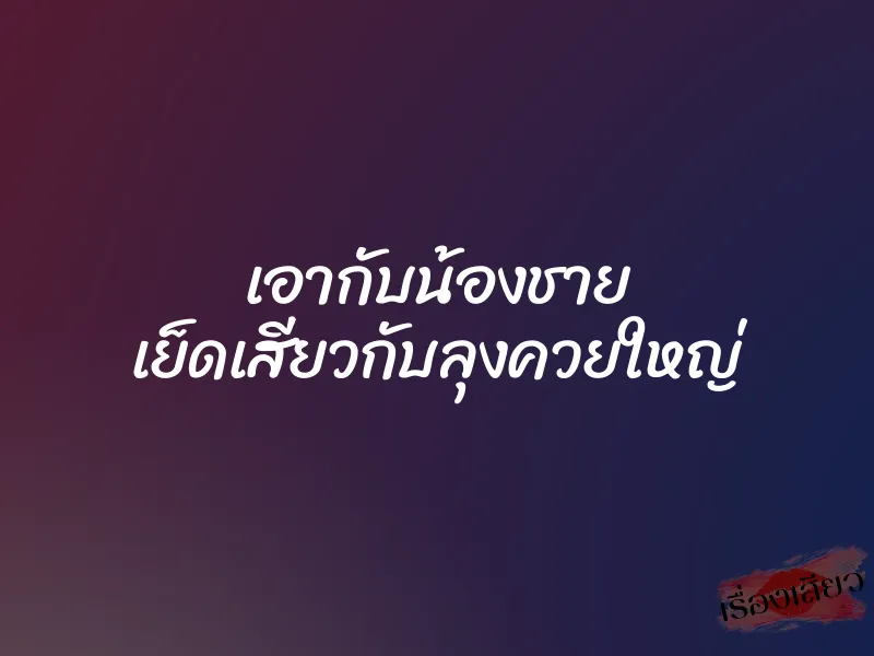 เอากับน้องชาย เย็ดเสียวกับลุงควยใหญ่
