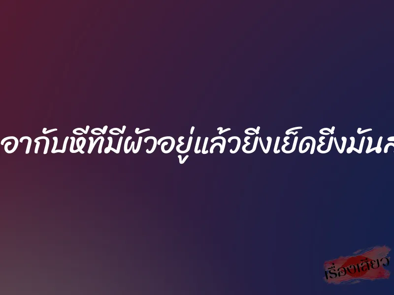 เอากับหีที่มีผัวอยู่แล้วยิ่งเย็ดยิ่งมันส์