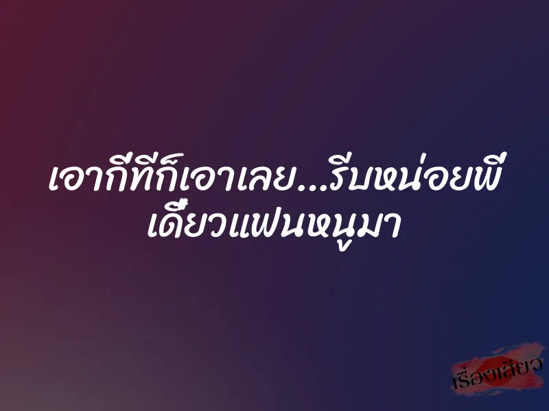 เอากี่ทีก็เอาเลย…รีบหน่อยพี่ เดี๋ยวแฟนหนูมา