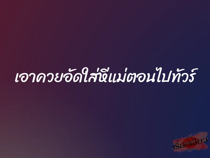 เอาควยอัดใส่หีแม่ตอนไปทัวร์