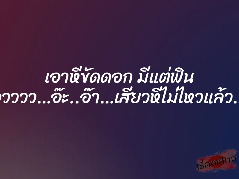 เอาหีขัดดอก มีแต่ฟิน “อื๊ออออ…อูววววว…อ๊ะ..อ๊า…เสียวหีไม่ไหวแล้ว…เสียวววววว”