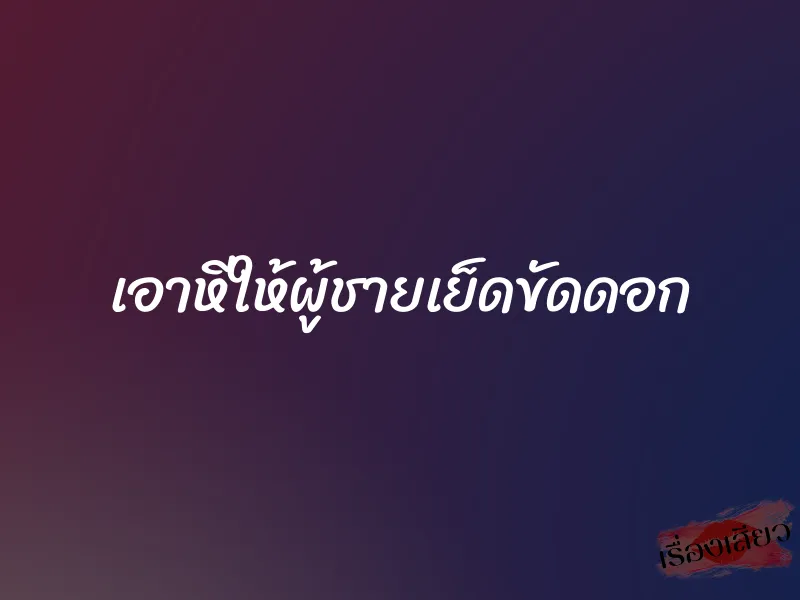 เอาหีให้ผู้ชายเย็ดขัดดอก