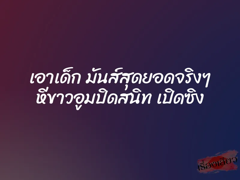 เอาเด็ก มันส์สุดยอดจริงๆ หีขาวอูมปิดสนิท เปิดซิง