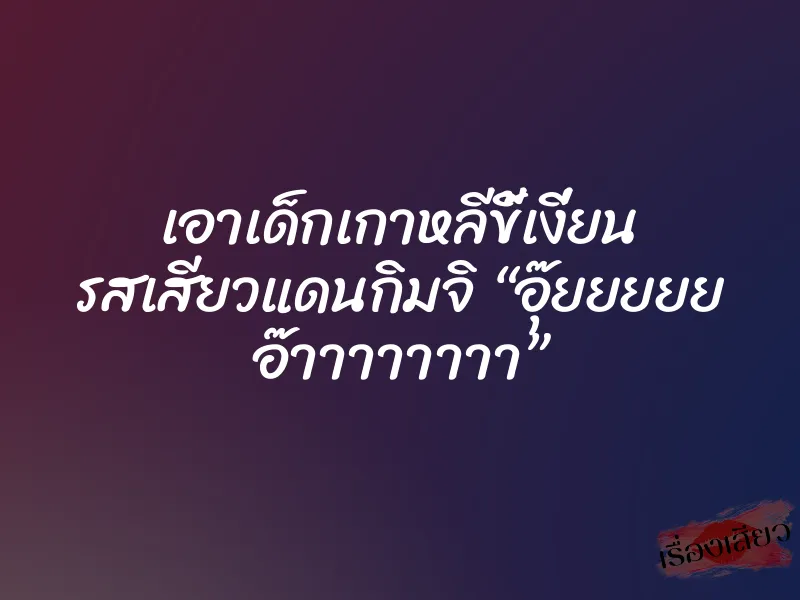 เอาเด็กเกาหลีขี้เงี่ยน รสเสียวแดนกิมจิ “อุ๊ยยยยย อ๊าาาาาาาา”