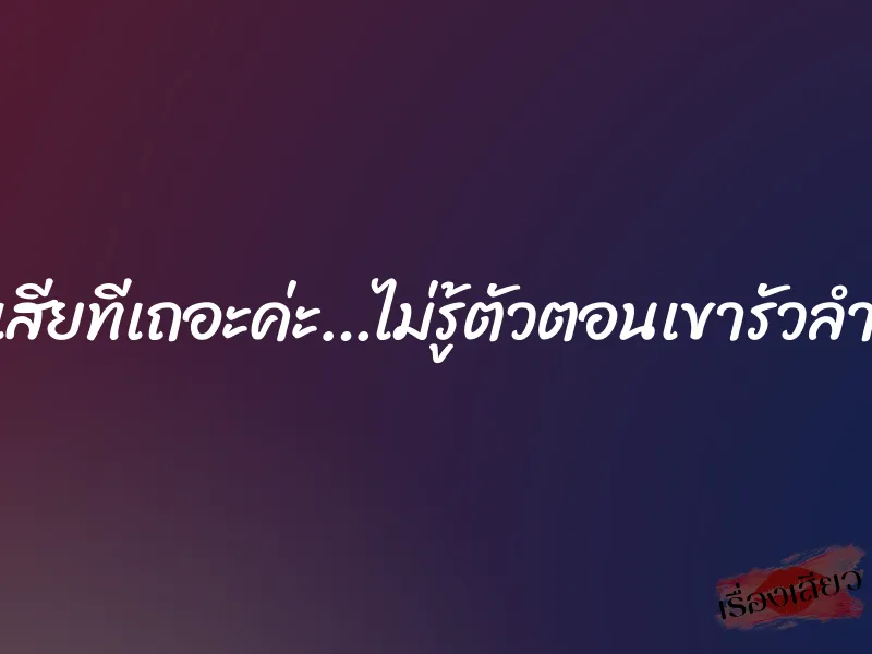 เอาเสียทีเถอะค่ะ…ไม่รู้ตัวตอนเขารัวลำเอ็น