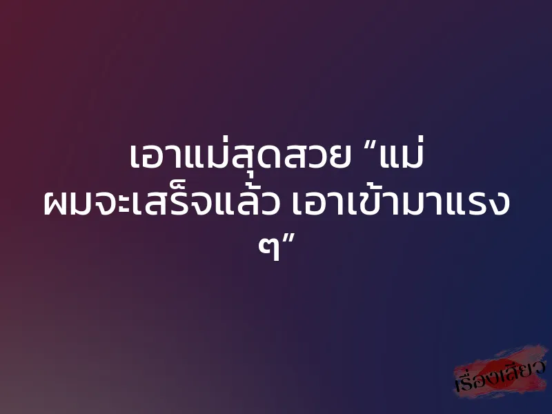 เอาแม่สุดสวย “แม่ ผมจะเสร็จแล้ว เอาเข้ามาแรง ๆ”