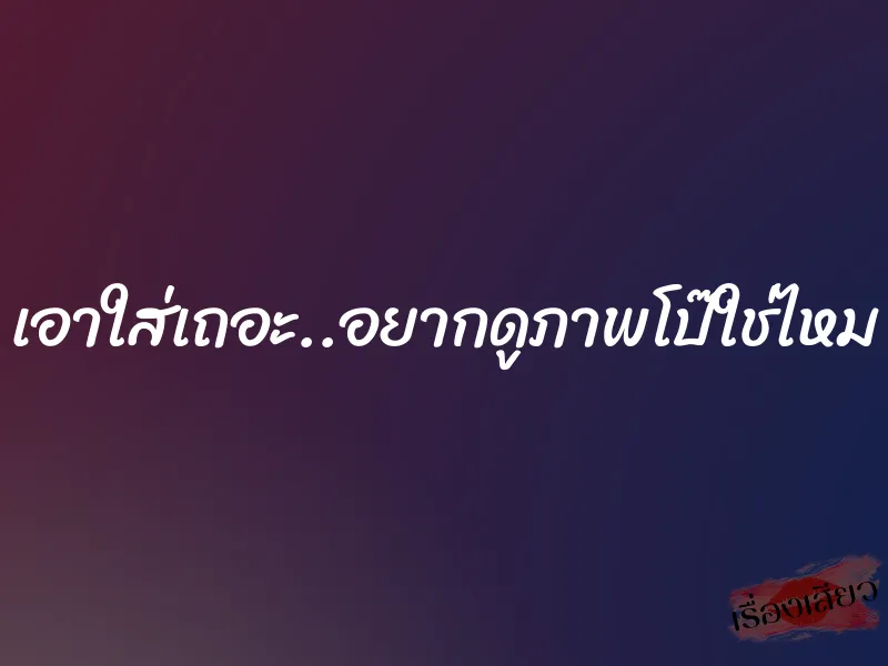 เอาใส่เถอะ..อยากดูภาพโป๊ใช่ไหม