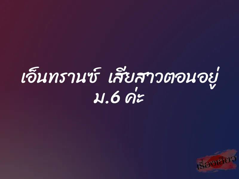เอ็นทรานซ์ เสียสาวตอนอยู่ ม.6 ค่ะ