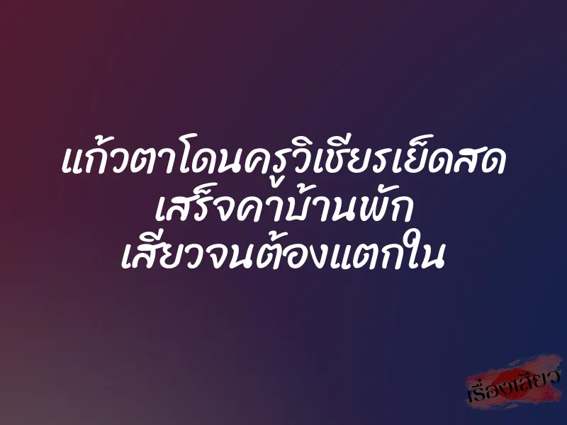 แก้วตาโดนครูวิเชียรเย็ดสด เสร็จคาบ้านพัก เสียวจนต้องแตกใน