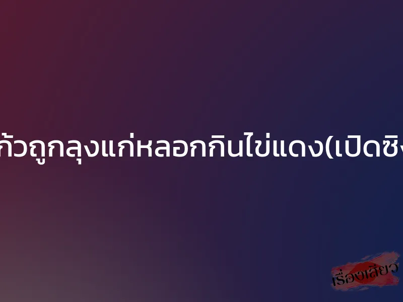 แก้วถูกลุงแก่หลอกกินไข่แดง(เปิดซิง)