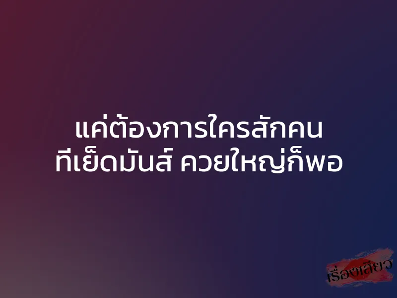 แค่ต้องการใครสักคน ที่เย็ดมันส์ ควยใหญ่ก็พอ