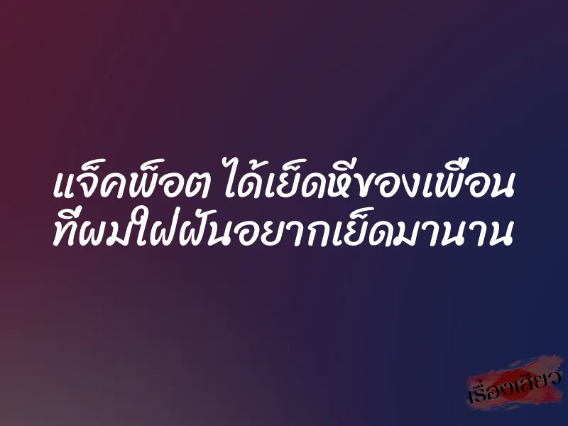 แจ็คพ็อต ได้เย็ดหีของเพื่อน ที่ผมใฝ่ฝันอยากเย็ดมานาน