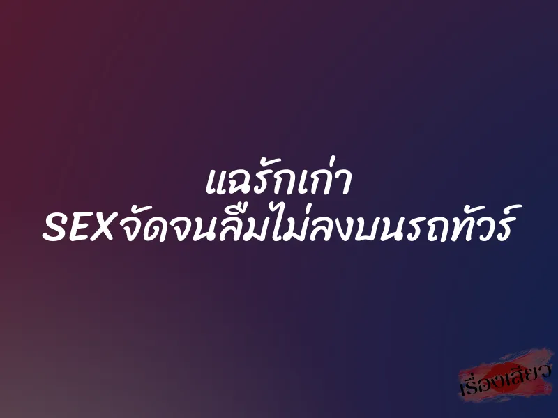 แฉรักเก่า SEXจัดจนลืมไม่ลงบนรถทัวร์