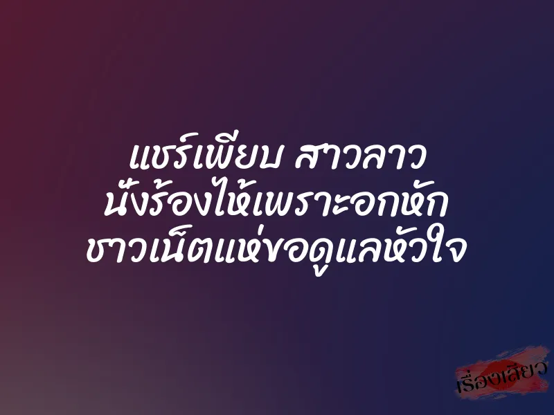 แชร์เพียบ สาวลาว นั่งร้องไห้เพราะอกหัก ชาวเน็ตแห่ขอดูแลหัวใจ