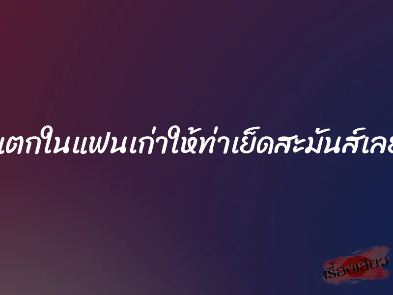 แตกในแฟนเก่าให้ท่าเย็ดสะมันส์เลย