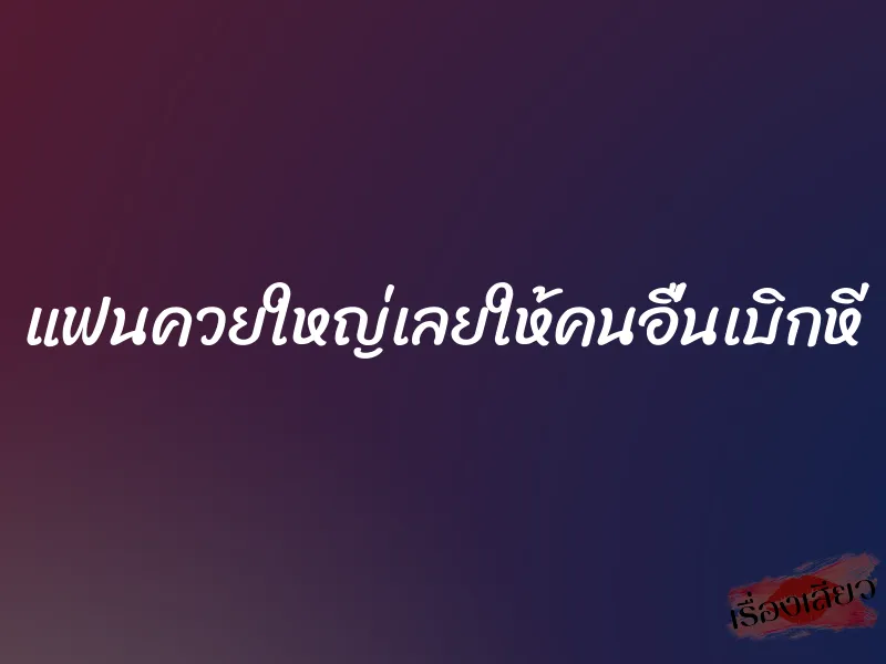 แฟนควยใหญ่เลยให้คนอื่นเบิกหี