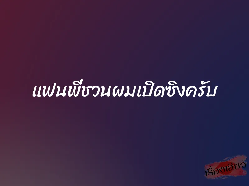 แฟนพี่ชวนผมเปิดซิงครับ