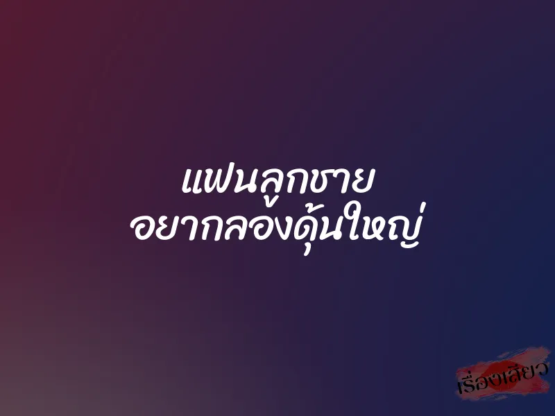 แฟนลูกชาย อยากลองดุ้นใหญ่