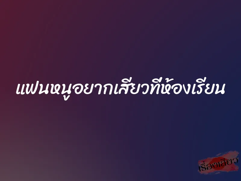 แฟนหนูอยากเสียวที่ห้องเรียน