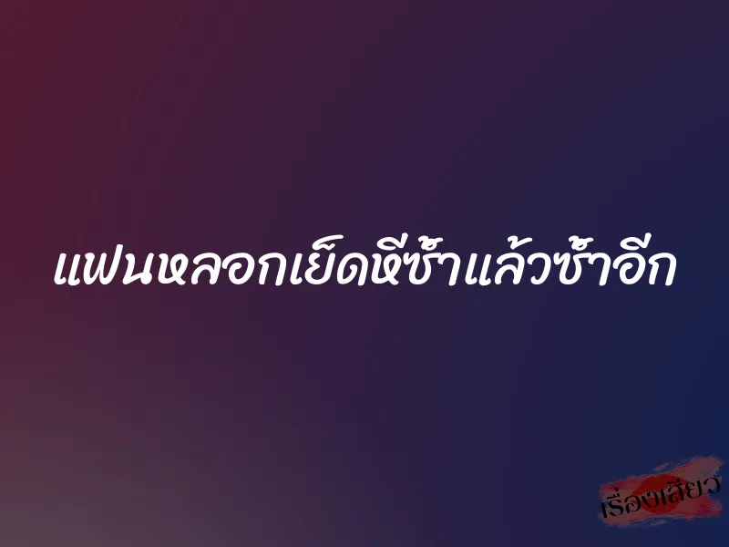 แฟนหลอกเย็ดหีซ้ำแล้วซ้ำอีก