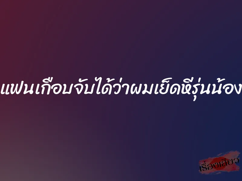 แฟนเกือบจับได้ว่าผมเย็ดหีรุ่นน้อง