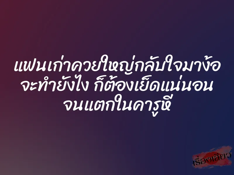 แฟนเก่าควยใหญ่กลับใจมาง้อ จะทำยังไง ก็ต้องเย็ดแน่นอน จนแตกในคารูหี