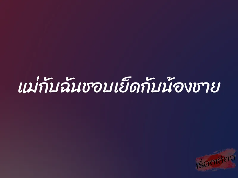 แม่กับฉันชอบเย็ดกับน้องชาย