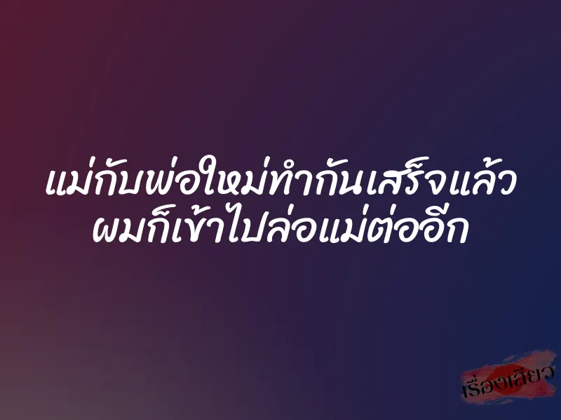 แม่กับพ่อใหม่ทำกันเสร็จแล้ว ผมก็เข้าไปล่อแม่ต่ออีก
