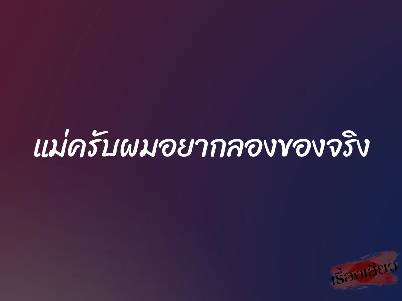 แม่ครับผมอยากลองของจริง