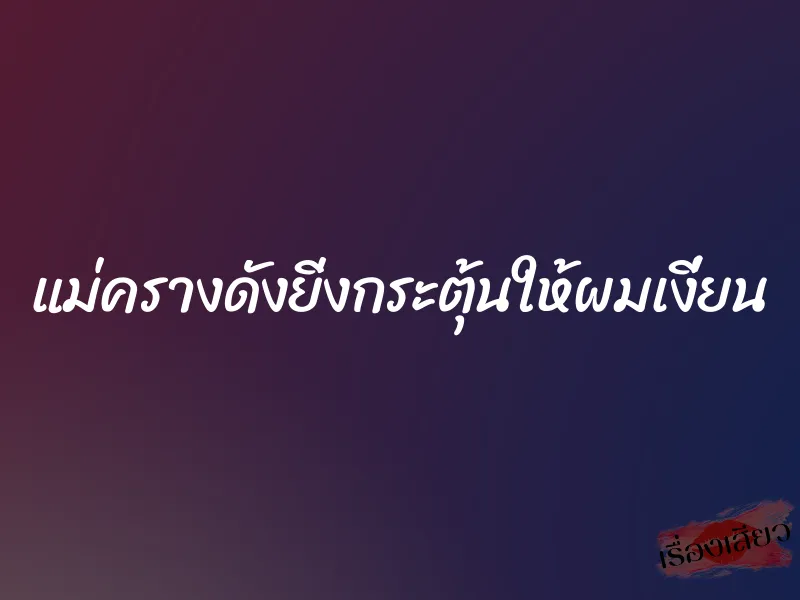 แม่ครางดังยิ่งกระตุ้นให้ผมเงี่ยน