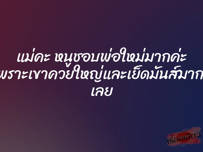 แม่คะ หนูชอบพ่อใหม่มากค่ะ เพราะเขาควยใหญ่และเย็ดมันส์มากๆ เลย