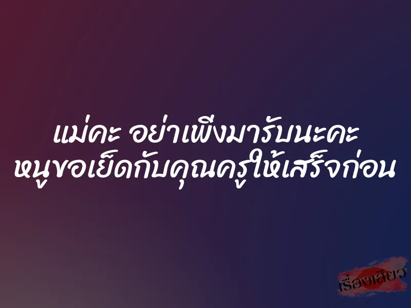 แม่คะ อย่าเพิ่งมารับนะคะ หนูขอเย็ดกับคุณครูให้เสร็จก่อน