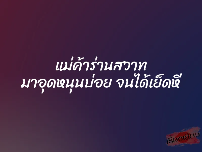แม่ค้าร่านสวาท มาอุดหนุนบ่อย จนได้เย็ดหี